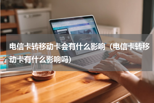 电信卡转移动卡会有什么影响（电信卡转移动卡有什么影响吗）