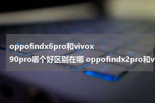 oppofindx6pro和vivox90pro哪个好区别在哪 oppofindx2pro和vivox60pro+哪个好