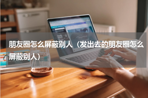 朋友圈怎么屏蔽别人（发出去的朋友圈怎么屏蔽别人）