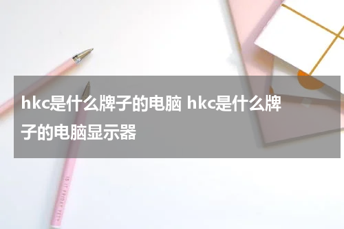 hkc是什么牌子的电脑 hkc是什么牌子的电脑显示器