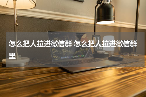 怎么把人拉进微信群 怎么把人拉进微信群里