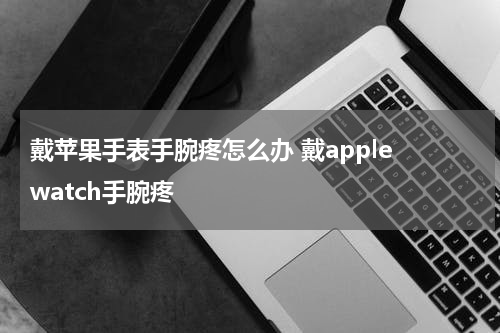 戴苹果手表手腕疼怎么办 戴apple watch手腕疼