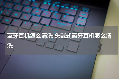 蓝牙耳机怎么清洗 头戴式蓝牙耳机怎么清洗