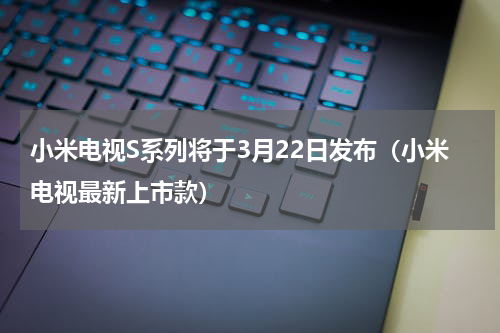 小米电视S系列将于3月22日发布（小米电视最新上市款）