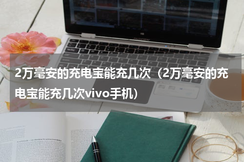 2万毫安的充电宝能充几次（2万毫安的充电宝能充几次vivo手机）