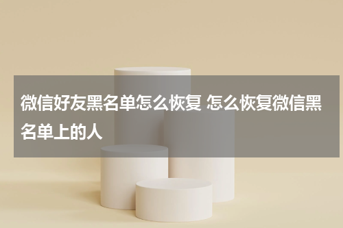 微信好友黑名单怎么恢复 怎么恢复微信黑名单上的人