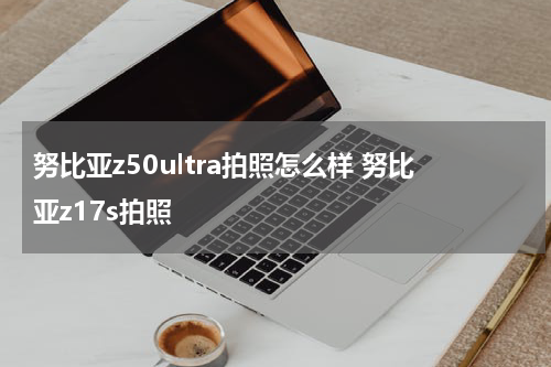 努比亚z50ultra拍照怎么样 努比亚z17s拍照