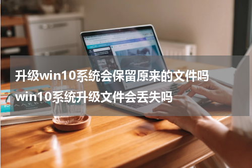 升级win10系统会保留原来的文件吗 win10系统升级文件会丢失吗