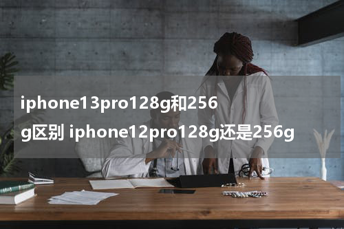 iphone13pro128g和256g区别 iphone12pro128g还是256g