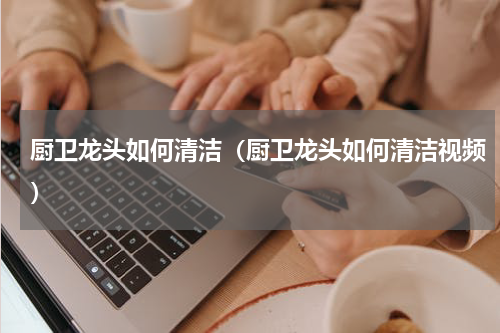 厨卫龙头如何清洁（厨卫龙头如何清洁视频）