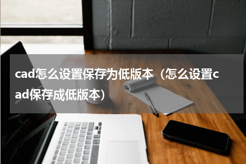 cad怎么设置保存为低版本（怎么设置cad保存成低版本）