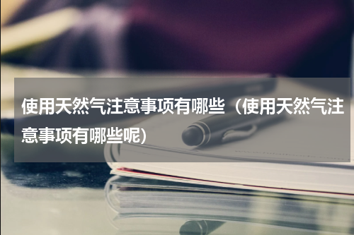 使用天然气注意事项有哪些（使用天然气注意事项有哪些呢）