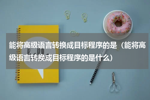 能将高级语言转换成目标程序的是（能将高级语言转换成目标程序的是什么）