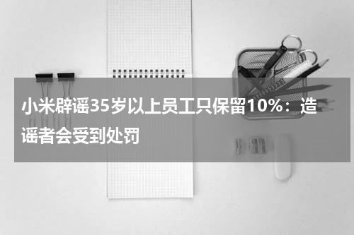 小米辟谣35岁以上员工只保留10%：造谣者会受到处罚
