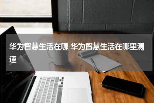 华为智慧生活在哪 华为智慧生活在哪里测速