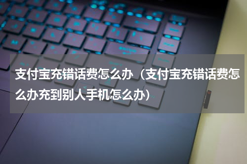 支付宝充错话费怎么办（支付宝充错话费怎么办充到别人手机怎么办）
