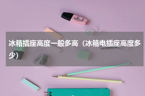 冰箱插座高度一般多高（冰箱电插座高度多少）