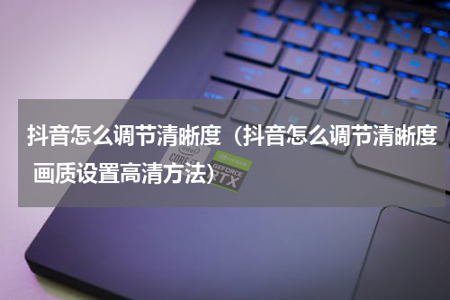 抖音怎么调节清晰度（抖音怎么调节清晰度 画质设置高清方法）