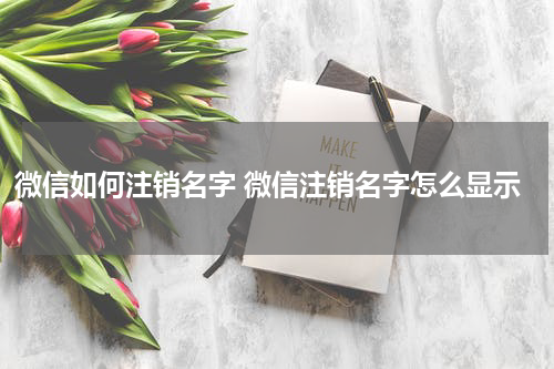 微信如何注销名字 微信注销名字怎么显示