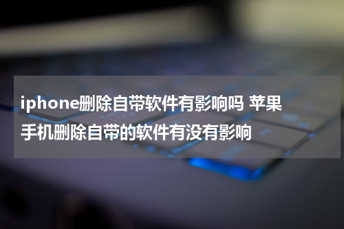 iphone删除自带软件有影响吗 苹果手机删除自带的软件有没有影响