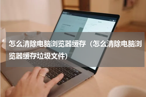 怎么清除电脑浏览器缓存（怎么清除电脑浏览器缓存垃圾文件）
