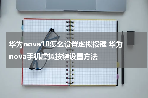 华为nova10怎么设置虚拟按键 华为nova手机虚拟按键设置方法