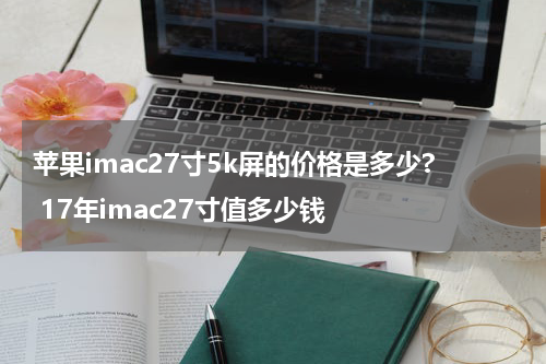 苹果imac27寸5k屏的价格是多少? 17年imac27寸值多少钱