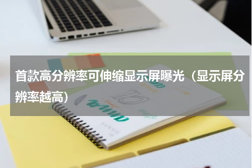 首款高分辨率可伸缩显示屏曝光（显示屏分辨率越高）