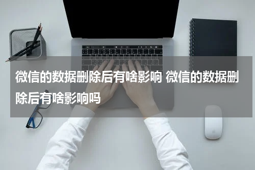 微信的数据删除后有啥影响 微信的数据删除后有啥影响吗