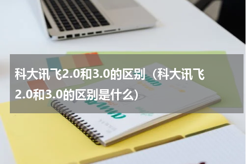 科大讯飞2.0和3.0的区别（科大讯飞2.0和3.0的区别是什么）
