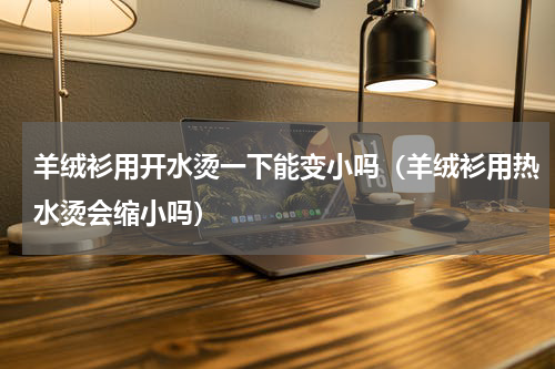 羊绒衫用开水烫一下能变小吗（羊绒衫用热水烫会缩小吗）