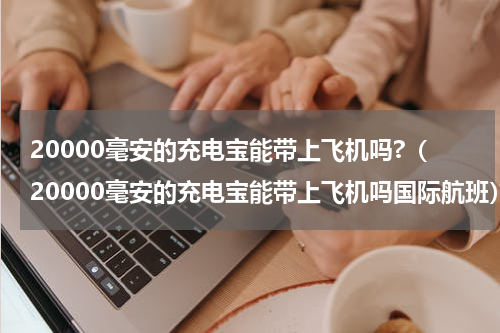 20000毫安的充电宝能带上飞机吗?（20000毫安的充电宝能带上飞机吗国际航班）