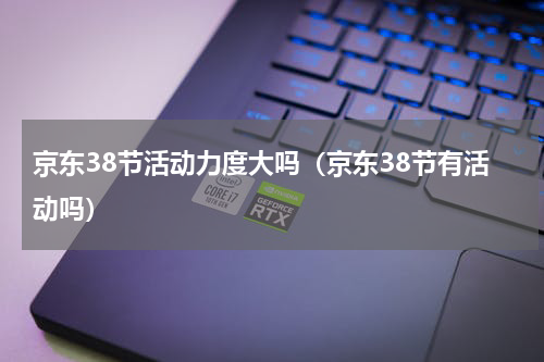 京东38节活动力度大吗（京东38节有活动吗）