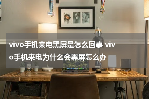 vivo手机来电黑屏是怎么回事 vivo手机来电为什么会黑屏怎么办
