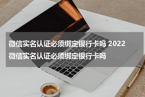 微信实名认证必须绑定银行卡吗 2022微信实名认证必须绑定银行卡吗