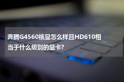 奔腾G4560核显怎么样且HD610相当于什么级别的显卡?