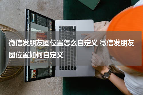 微信发朋友圈位置怎么自定义 微信发朋友圈位置如何自定义