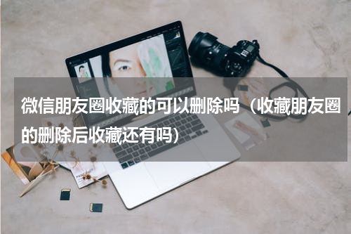 微信朋友圈收藏的可以删除吗（收藏朋友圈的删除后收藏还有吗）