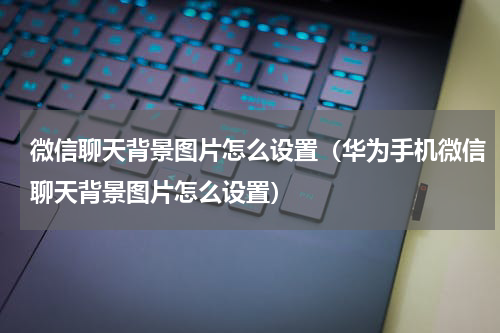 微信聊天背景图片怎么设置（华为手机微信聊天背景图片怎么设置）