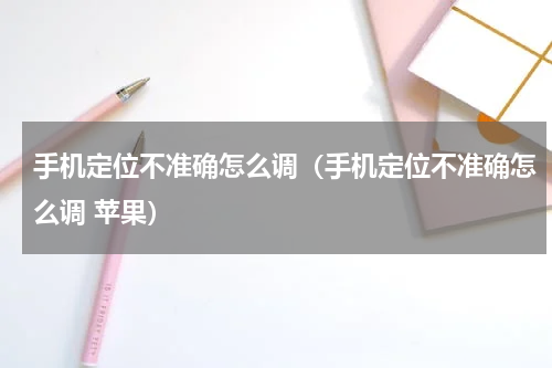 手机定位不准确怎么调（手机定位不准确怎么调 苹果）