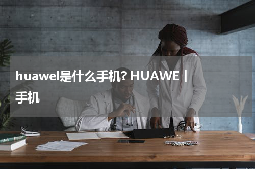 huawel是什么手机? HUAWE丨手机