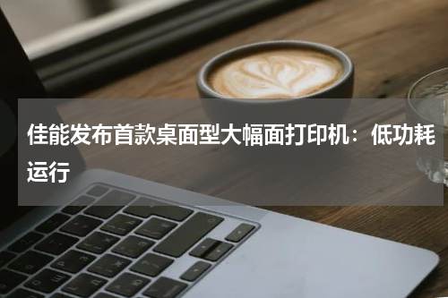 佳能发布首款桌面型大幅面打印机：低功耗运行