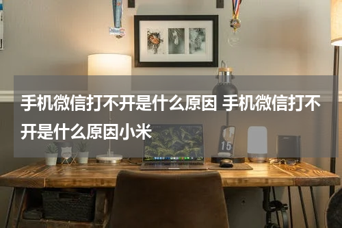 手机微信打不开是什么原因 手机微信打不开是什么原因小米