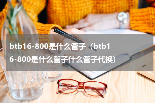 btb16-800是什么管子（btb16-800是什么管子什么管子代换）