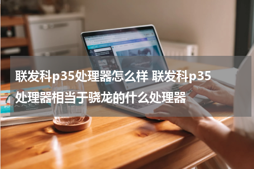 联发科p35处理器怎么样 联发科p35处理器相当于骁龙的什么处理器