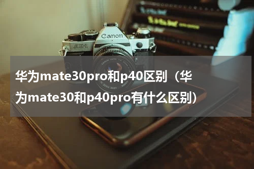 华为mate30pro和p40区别（华为mate30和p40pro有什么区别）
