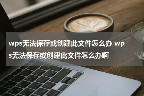 wps无法保存或创建此文件怎么办 wps无法保存或创建此文件怎么办啊