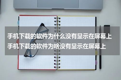 手机下载的软件为什么没有显示在屏幕上 手机下载的软件为啥没有显示在屏幕上