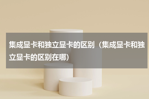 集成显卡和独立显卡的区别（集成显卡和独立显卡的区别在哪）