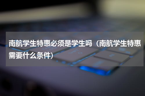 南航学生特惠必须是学生吗（南航学生特惠需要什么条件）